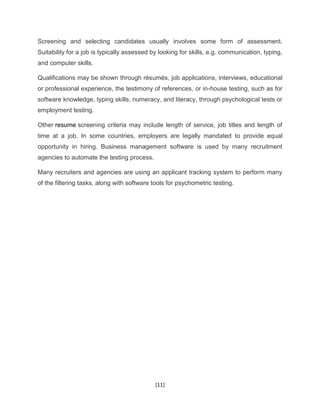 [11]
Screening and selecting candidates usually involves some form of assessment.
Suitability for a job is typically assessed by looking for skills, e.g. communication, typing,
and computer skills.
Qualifications may be shown through résumés, job applications, interviews, educational
or professional experience, the testimony of references, or in-house testing, such as for
software knowledge, typing skills, numeracy, and literacy, through psychological tests or
employment testing.
Other resume screening criteria may include length of service, job titles and length of
time at a job. In some countries, employers are legally mandated to provide equal
opportunity in hiring. Business management software is used by many recruitment
agencies to automate the testing process.
Many recruiters and agencies are using an applicant tracking system to perform many
of the filtering tasks, along with software tools for psychometric testing.
 