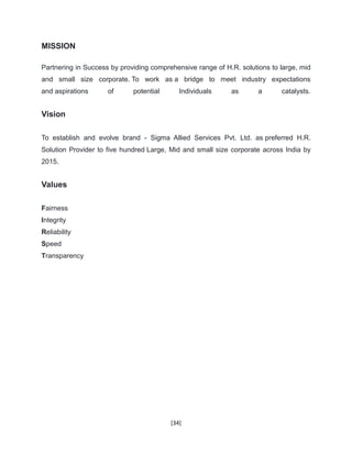 [34]
MISSION
Partnering in Success by providing comprehensive range of H.R. solutions to large, mid
and small size corporate. To work as a bridge to meet industry expectations
and aspirations of potential Individuals as a catalysts.
Vision
To establish and evolve brand - Sigma Allied Services Pvt. Ltd. as preferred H.R.
Solution Provider to five hundred Large, Mid and small size corporate across India by
2015.
Values
Fairness
Integrity
Reliability
Speed
Transparency
 