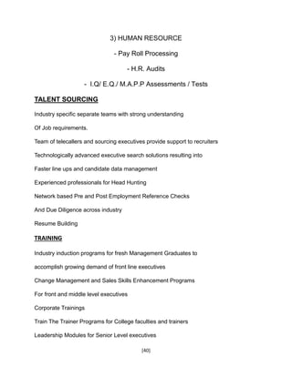 [40]
3) HUMAN RESOURCE
- Pay Roll Processing
- H.R. Audits
- I.Q/ E.Q./ M.A.P.P Assessments / Tests
TALENT SOURCING
Industry specific separate teams with strong understanding
Of Job requirements.
Team of telecallers and sourcing executives provide support to recruiters
Technologically advanced executive search solutions resulting into
Faster line ups and candidate data management
Experienced professionals for Head Hunting
Network based Pre and Post Employment Reference Checks
And Due Diligence across industry
Resume Building
TRAINING
Industry induction programs for fresh Management Graduates to
accomplish growing demand of front line executives
Change Management and Sales Skills Enhancement Programs
For front and middle level executives
Corporate Trainings
Train The Trainer Programs for College faculties and trainers
Leadership Modules for Senior Level executives
 