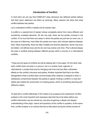 [49]
Introduction of Conflict:
In short term we can say that CONFLICT arise whenever two deferent parties believe
that their given statement not taken as seriously. Many reasons are there that arise
conflict between two parties.
Let’s understand conflict in details and its solution also:
A conflict is a special kind of system whose complexity stems from many different and
sometimes unrelated elements. On the one side, there are the parties involved in the
conflict. If it is true that there are cases in which the parties are just two (or even one, in
the case of a dilemma), most often the parties are many, with intricate relations between
them. More importantly, there are often multiple and diverse objectives. Some may even
be hidden, not defined once and for all, and may evolve over time. This is almost always
the case in conflicts arising between different groups within a country or in international
conflicts.
These are the types of conflicts we will be dealing with in this paper. On the other side,
each conflict does not arise in a vacuum, but in a context, local, regional, or
international, a context that may be changing over time and has often unforeseen
effects on the conflict’s structure and parties. Another important fact that is too often
disregarded is that a conflict does not end simply when violence is stopped or when a
satisfactory compromise between the parties is signed. Ending a conflict in a real and
stable way implies the construction of a lasting peace, which is something daunting and
difficult to obtain.
To deal with a conflict effectively, it first needs to be analyzed and understood. Conflict
analysis is the most important and necessary step that has to be taken before any
conflict intervention can be carried out, and aims at gaining a clearer and deeper
understanding of the origin, nature and dynamics of the conflict in question. At the same
time, conflict analysis is an activity that has to take place during the whole process of
 