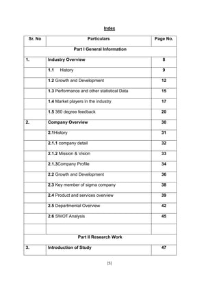 [5]
Index
Sr. No Particulars Page No.
Part I General Information
1. Industry Overview 8
1.1 History 9
1.2 Growth and Development 12
1.3 Performance and other statistical Data 15
1.4 Market players in the industry 17
1.5 360 degree feedback 20
2. Company Overview 30
2.1History 31
2.1.1 company detail 32
2.1.2 Mission & Vision 33
2.1.3Company Profile 34
2.2 Growth and Development 36
2.3 Key member of sigma company 38
2.4 Product and services overview 39
2.5 Departmental Overview 42
2.6 SWOT Analysis 45
Part II Research Work
3. Introduction of Study 47
 