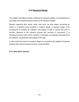 [61]
(4.2) Research Design
The problem that follows the task of defining the research problem is the preparation of
the design of the research project, known as the “Research Design”.
Decision regarding what, where, when, how much, by what means concerning an
inquiry or a research study constitute a research design. A research design is the
arrangement of condition for collection and analysis of data in manner that aims to
combine relevance to the research purpose with economy in procedures. It is
conceptual structure within which research is conducted; it constitutes the blueprint for
the collection, measurement and analysis of the data.
In other words the function of research design is to provide for the collection of relevant
evidence with minimum expense of time, money and effort.
It is a Descriptive research.
 