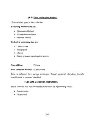 [64]
(4.5) Data collection Method
.There are two types of data collection.
Collecting Primary data are:
 Observation Method
 Through Questionnaire
 Interview Method
Collecting secondary data are:
 Library books
 Newspapers
 Internet
 Report prepared by using other source
Type of Data: Primary
Data collection Method: Questionnaire
Data is collected from various employees through personal interaction. Specific
questionnaire is prepared for collect
(4.6) Data Collection Instrument.
I have collected data from different sources which are representing below.
 Questionnaire
 Face to face
 