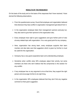 [87]
RESULTS OF THE RESEARCH
On the basis of the study and on the basis of the responses that I have received, I have
derived the following observations.
 From the questionnaire survey I found that employee and organization believed
that whenever they face conflict in organization management get disturb from it.
 In the organization employee listen their management opinions seriously but,
they also want to give their opinions to the organization also.
 Every employee have right to give suggestions and give his/her point of view
at every related topic with organization. It is a very good point for any company.
 Here, organization has strong team, every employee supports their team
member and also take care that suggestion which is given by him/her is must
be useful for the organization.
 Company has a very good cooperative team and understanding employee.
 Sometime when conflict arise 50% employee adjust their priority, but some
members are there who don’t believe that the compromise is the solution for
any conflict.
 If any employee has no any argument to do at that time, they support the right
person and encourage him/her to do right thing.
 In the organization 30% employees believed that they don’t find any negative
comment on their given suggestion.
 