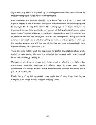 [90]
Sigma company all that it improved my convincing power and also gave a chance to
meet different people. It also increased my confidence.
After completing my summer internship from Sigma Company. I can conclude that
Sigma Company is one of the most prestigious companies which are providing support
to employee for develop their carrier. The working system of Sigma Company is
transparent enough; there is a friendly environment with fully professional working in the
organization. Company using open door policy so, there is also a kind of co-ordination &
co-operation between the employees and the top management. Newly appointed
employees can easily mixed with the working environment of the organization through
the induction program and with the help of this they can more enthusiastically work
towards achieving the organization goal.
There are some factors which are responsible for conflict at workplace related work,
related behavior, related interference to employee like personal factor, environmental
factor, new technology training, etc.
Management tries to remove those entire factors which are affecting to workplace. So,
management implement innovative and effective ideas to create more friendly
environment like weekly meeting, direct communication, general discussion about
project, job rotation, etc.
Finally during of my training period I was taught lots of many things from Sigma
Company. I am always thankful to sigma company family.
 