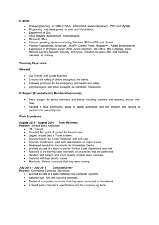 IT Skills
 Web programming in HTML/HTML5, CSS/CSS3, JavaScript/jQuery, PHP and MySQL
 Programing and development in Java and Visual Basic.
 Experience of XML
 Agile software development methodologies.
 Microsoft Office
 Various operating systems including Windows XP/Vista/7/8 and Ubuntu.
 Various Applications, Wireshark, XAMPP Control Panel, Notepad++, Adobe Dreamweaver
 Experience in Windows Server 2008, Active Directory, MS Office, MS Exchange, Citrix,
Remote Access, Network Security, Anti-Virus, Ticketing Systems, ITIL and travelling
overseas for training.
Voluntary Experience
Steward
 Live Events and Sports Matches
 Ensured the safety of others throughout the events
 Followed protocols for fire emergency and health and safety
 Communicated with other stewards via Handheld Transceiver
IT Support (Friends/Family Members/Community)
 Basic support for family members and friends installing software and removing viruses they
have.
 Advised a local community group in laptop purchases and the creation and issuing of
contracts for use of laptops.
Work Experience
August 2013 – August 2014 Tech Mahindra
Position: Service Desk Associate
 ITIL Trained
 Provided first point of contact for the end user
 Logged issues onto a Ticket system
 Communicated via Email/Telephone with end user
 Attended Conference calls with stakeholders on major issues
 Developed resolution documents for Knowledge Centre.
 Worked as part of a team to ensure Service Level Agreement was met
 Assisted in the training team members on processes that are performed
 Handled Self Service and Voice Quality of other team members
 Assisted with high priority issues
 Monitored Servers to ensure that they were running
July 2013 – July 2013 ComputaCenter
Position: Contracted Computer Technician
 Worked as part of a team installing new computer systems
 Installed over 100 new systems overnight
 Tested all computers to ensure that they were connected to the network
 Entered each computer’s specification into the company log book
 