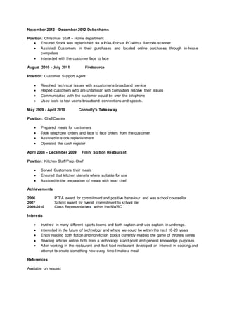 November 2012 - December 2012 Debenhams
Position: Christmas Staff – Home department
 Ensured Stock was replenished via a PDA Pocket PC with a Barcode scanner
 Assisted Customers in their purchases and located online purchases through in-house
computers
 Interacted with the customer face to face
August 2010 - July 2011 Firstsource
Position: Customer Support Agent
 Resolved technical issues with a customer’s broadband service
 Helped customers who are unfamiliar with computers resolve their issues
 Communicated with the customer would be over the telephone
 Used tools to test user’s broadband connections and speeds.
May 2009 - April 2010 Connolly's Takeaway
Position: Chef/Cashier
 Prepared meals for customers
 Took telephone orders and face to face orders from the customer
 Assisted in stock replenishment
 Operated the cash register
April 2008 - December 2009 Fillin’ Station Restaurant
Position: Kitchen Staff/Prep Chef
 Served Customers their meals
 Ensured that kitchen utensils where suitable for use
 Assisted in the preparation of meals with head chef
Achievements
2006 PTFA award for commitment and positive behaviour and was school counsellor
2007 School award for overall commitment to school life
2009-2010 Class Representatives within the NWRC
Interests
 Involved in many different sports teams and both captain and vice-captain in underage.
 Interested in the future of technology and where we could be within the next 10-20 years
 Enjoy reading both fiction and non-fiction books currently reading the game of thrones series
 Reading articles online both from a technology stand point and general knowledge purposes
 After working in the restaurant and fast food restaurant developed an interest in cooking and
attempt to create something new every time I make a meal
References
Available on request
 
