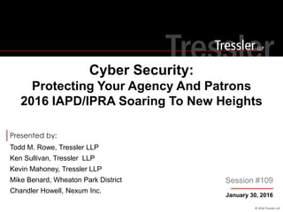 © 2016 Tressler LLP
Presented by:
Cyber Security:
Protecting Your Agency And Patrons
2016 IAPD/IPRA Soaring To New Heights
January 30, 2016
Session #109
Todd M. Rowe, Tressler LLP
Ken Sullivan, Tressler LLP
Kevin Mahoney, Tressler LLP
Mike Benard, Wheaton Park District
Chandler Howell, Nexum Inc.
 