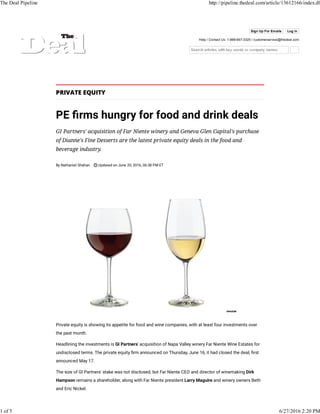 Sign Up For Emails Log in
Help / Contact Us: 1-888-667-3325 / customerservice@thedeal.com
PRIVATE EQUITY
PE rms hungry for food and drink deals
GI Partners' acquisition of Far Niente winery and Geneva Glen Capital's purchase
of Dianne's Fine Desserts are the latest private equity deals in the food and
beverage industry.
By Nathaniel Shahan Updated on June 20, 2016, 06:38 PM ET
Private equity is showing its appetite for food and wine companies, with at least four investments over
the past month.
Headlining the investments is GI Partners' acquisition of Napa Valley winery Far Niente Wine Estates for
undisclosed terms. The private equity rm announced on Thursday, June 16, it had closed the deal, rst
announced May 17.
The size of GI Partners' stake was not disclosed, but Far Niente CEO and director of winemaking Dirk
Hampson remains a shareholder, along with Far Niente president Larry Maguire and winery owners Beth
and Eric Nickel.
The Deal Pipeline http://pipeline.thedeal.com/article/13612166/index.dl
1 of 5 6/27/2016 2:20 PM
 