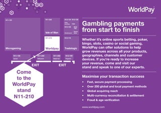 Gambling payments
from start to finish
Whether it’s online sports betting, poker,
bingo, slots, casino or social gaming,
WorldPay can offer solutions to help
grow revenues across all your products,
geographies, channels and customer
devices. If you’re ready to increase
your revenue, come and visit our
stand and speak to one of our experts.
Maximise your transaction success
•	 Fast, secure payment processing
•	 Over 200 global and local payment methods
•	 Global acquiring reach
•	 Multi-currency reconciliation & settlement
•	 Fraud & age verification
www.worldpay.com
Come
to the
WorldPay
stand
N11-210
 