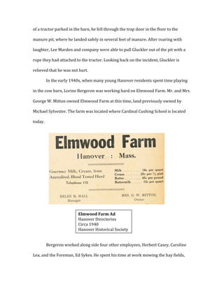 of	
  a	
  tractor	
  parked	
  in	
  the	
  barn,	
  he	
  fell	
  through	
  the	
  trap	
  door	
  in	
  the	
  floor	
  to	
  the	
  
manure	
  pit,	
  where	
  he	
  landed	
  safely	
  in	
  several	
  feet	
  of	
  manure.	
  After	
  roaring	
  with	
  
laughter,	
  Lee	
  Marden	
  and	
  company	
  were	
  able	
  to	
  pull	
  Gluckler	
  out	
  of	
  the	
  pit	
  with	
  a	
  
rope	
  they	
  had	
  attached	
  to	
  the	
  tractor.	
  Looking	
  back	
  on	
  the	
  incident,	
  Gluckler	
  is	
  
relieved	
  that	
  he	
  was	
  not	
  hurt.	
  	
  
In	
  the	
  early	
  1940s,	
  when	
  many	
  young	
  Hanover	
  residents	
  spent	
  time	
  playing	
  
in	
  the	
  cow	
  barn,	
  Lorine	
  Bergeron	
  was	
  working	
  hard	
  on	
  Elmwood	
  Farm.	
  Mr.	
  and	
  Mrs.	
  
George	
  W.	
  Mitton	
  owned	
  Elmwood	
  Farm	
  at	
  this	
  time,	
  land	
  previously	
  owned	
  by	
  
Michael	
  Sylvester.	
  The	
  farm	
  was	
  located	
  where	
  Cardinal	
  Cushing	
  School	
  is	
  located	
  
today.	
  	
  
	
  
	
  
	
  
	
  
	
  
	
  
	
  
	
  
	
  
	
  
	
  
Bergeron	
  worked	
  along	
  side	
  four	
  other	
  employees,	
  Herbert	
  Casey,	
  Caroline	
  
Lea,	
  and	
  the	
  Foreman,	
  Ed	
  Sykes.	
  He	
  spent	
  his	
  time	
  at	
  work	
  mowing	
  the	
  hay	
  fields,	
  
	
  
Elmwood	
  Farm	
  Ad	
  
Hanover	
  Directories	
  
Circa	
  1940	
  
Hanover	
  Historical	
  Society	
  
 