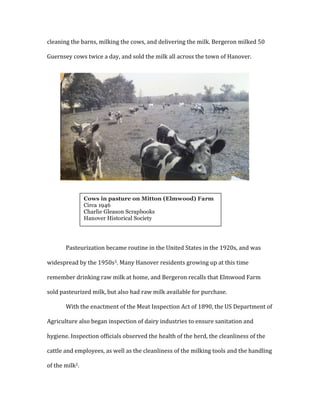 cleaning	
  the	
  barns,	
  milking	
  the	
  cows,	
  and	
  delivering	
  the	
  milk.	
  Bergeron	
  milked	
  50	
  
Guernsey	
  cows	
  twice	
  a	
  day,	
  and	
  sold	
  the	
  milk	
  all	
  across	
  the	
  town	
  of	
  Hanover.	
  	
  
	
  
	
  
	
  
	
  
	
  
	
  
	
  
	
  
	
  
	
  
	
  
	
  
Pasteurization	
  became	
  routine	
  in	
  the	
  United	
  States	
  in	
  the	
  1920s,	
  and	
  was	
  
widespread	
  by	
  the	
  1950s3.	
  Many	
  Hanover	
  residents	
  growing	
  up	
  at	
  this	
  time	
  
remember	
  drinking	
  raw	
  milk	
  at	
  home,	
  and	
  Bergeron	
  recalls	
  that	
  Elmwood	
  Farm	
  
sold	
  pasteurized	
  milk,	
  but	
  also	
  had	
  raw	
  milk	
  available	
  for	
  purchase.	
  	
  
With	
  the	
  enactment	
  of	
  the	
  Meat	
  Inspection	
  Act	
  of	
  1890,	
  the	
  US	
  Department	
  of	
  
Agriculture	
  also	
  began	
  inspection	
  of	
  dairy	
  industries	
  to	
  ensure	
  sanitation	
  and	
  
hygiene.	
  Inspection	
  officials	
  observed	
  the	
  health	
  of	
  the	
  herd,	
  the	
  cleanliness	
  of	
  the	
  
cattle	
  and	
  employees,	
  as	
  well	
  as	
  the	
  cleanliness	
  of	
  the	
  milking	
  tools	
  and	
  the	
  handling	
  
of	
  the	
  milk2.	
  
	
  
Cows in pasture on Mitton (Elmwood) Farm
Circa 1946
Charlie Gleason Scrapbooks
Hanover Historical Society
	
  
 