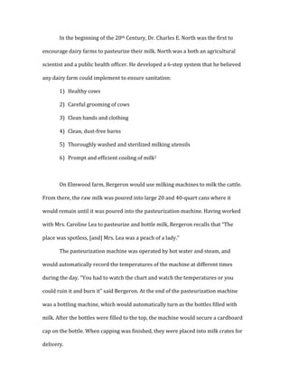 In	
  the	
  beginning	
  of	
  the	
  20th	
  Century,	
  Dr.	
  Charles	
  E.	
  North	
  was	
  the	
  first	
  to	
  
encourage	
  dairy	
  farms	
  to	
  pasteurize	
  their	
  milk.	
  North	
  was	
  a	
  both	
  an	
  agricultural	
  
scientist	
  and	
  a	
  public	
  health	
  officer.	
  He	
  developed	
  a	
  6-­‐step	
  system	
  that	
  he	
  believed	
  
any	
  dairy	
  farm	
  could	
  implement	
  to	
  ensure	
  sanitation:	
  	
  
1) Healthy	
  cows	
  
2) Careful	
  grooming	
  of	
  cows	
  
3) Clean	
  hands	
  and	
  clothing	
  
4) Clean,	
  dust-­‐free	
  barns	
  
5) Thoroughly	
  washed	
  and	
  sterilized	
  milking	
  utensils	
  
6) Prompt	
  and	
  efficient	
  cooling	
  of	
  milk2	
  
	
  
On	
  Elmwood	
  farm,	
  Bergeron	
  would	
  use	
  milking	
  machines	
  to	
  milk	
  the	
  cattle.	
  
From	
  there,	
  the	
  raw	
  milk	
  was	
  poured	
  into	
  large	
  20	
  and	
  40-­‐quart	
  cans	
  where	
  it	
  
would	
  remain	
  until	
  it	
  was	
  poured	
  into	
  the	
  pasteurization	
  machine.	
  Having	
  worked	
  
with	
  Mrs.	
  Caroline	
  Lea	
  to	
  pasteurize	
  and	
  bottle	
  milk,	
  Bergeron	
  recalls	
  that	
  “The	
  
place	
  was	
  spotless,	
  [and]	
  Mrs.	
  Lea	
  was	
  a	
  peach	
  of	
  a	
  lady.”	
  	
  
The	
  pasteurization	
  machine	
  was	
  operated	
  by	
  hot	
  water	
  and	
  steam,	
  and	
  
would	
  automatically	
  record	
  the	
  temperatures	
  of	
  the	
  machine	
  at	
  different	
  times	
  
during	
  the	
  day.	
  “You	
  had	
  to	
  watch	
  the	
  chart	
  and	
  watch	
  the	
  temperatures	
  or	
  you	
  
could	
  ruin	
  it	
  and	
  burn	
  it”	
  said	
  Bergeron.	
  At	
  the	
  end	
  of	
  the	
  pasteurization	
  machine	
  
was	
  a	
  bottling	
  machine,	
  which	
  would	
  automatically	
  turn	
  as	
  the	
  bottles	
  filled	
  with	
  
milk.	
  After	
  the	
  bottles	
  were	
  filled	
  to	
  the	
  top,	
  the	
  machine	
  would	
  secure	
  a	
  cardboard	
  
cap	
  on	
  the	
  bottle.	
  When	
  capping	
  was	
  finished,	
  they	
  were	
  placed	
  into	
  milk	
  crates	
  for	
  
delivery.	
  	
  
 