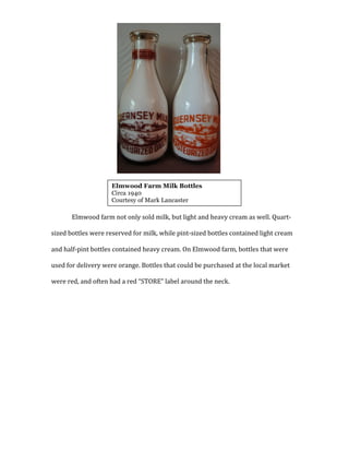  
	
  
	
  
	
  
	
  
	
  
	
  
	
  
	
  
	
  
Elmwood	
  farm	
  not	
  only	
  sold	
  milk,	
  but	
  light	
  and	
  heavy	
  cream	
  as	
  well.	
  Quart-­‐
sized	
  bottles	
  were	
  reserved	
  for	
  milk,	
  while	
  pint-­‐sized	
  bottles	
  contained	
  light	
  cream	
  
and	
  half-­‐pint	
  bottles	
  contained	
  heavy	
  cream.	
  On	
  Elmwood	
  farm,	
  bottles	
  that	
  were	
  
used	
  for	
  delivery	
  were	
  orange.	
  Bottles	
  that	
  could	
  be	
  purchased	
  at	
  the	
  local	
  market	
  
were	
  red,	
  and	
  often	
  had	
  a	
  red	
  “STORE”	
  label	
  around	
  the	
  neck.	
  	
  
	
  
	
  
	
  
	
  
	
  
	
  
	
  
	
  
Elmwood Farm Milk Bottles
Circa 1940
Courtesy of Mark Lancaster
 