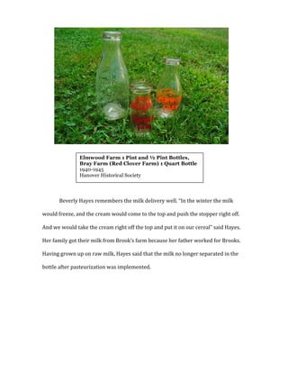  
Beverly	
  Hayes	
  remembers	
  the	
  milk	
  delivery	
  well.	
  “In	
  the	
  winter	
  the	
  milk	
  
would	
  freeze,	
  and	
  the	
  cream	
  would	
  come	
  to	
  the	
  top	
  and	
  push	
  the	
  stopper	
  right	
  off.	
  
And	
  we	
  would	
  take	
  the	
  cream	
  right	
  off	
  the	
  top	
  and	
  put	
  it	
  on	
  our	
  cereal”	
  said	
  Hayes.	
  
Her	
  family	
  got	
  their	
  milk	
  from	
  Brook’s	
  farm	
  because	
  her	
  father	
  worked	
  for	
  Brooks.	
  
Having	
  grown	
  up	
  on	
  raw	
  milk,	
  Hayes	
  said	
  that	
  the	
  milk	
  no	
  longer	
  separated	
  in	
  the	
  
bottle	
  after	
  pasteurization	
  was	
  implemented.	
  	
  
	
  
	
  
	
  
	
  
	
  
	
  
Elmwood Farm 1 Pint and ½ Pint Bottles,
Bray Farm (Red Clover Farm) 1 Quart Bottle
1940-1945
Hanover Historical Society
	
  
 