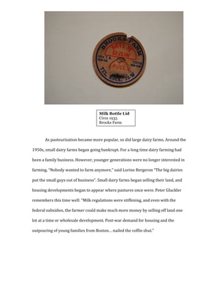  
	
  
	
  
	
  
	
  
	
  
	
  
	
  
	
  
	
  
	
  
As	
  pasteurization	
  became	
  more	
  popular,	
  so	
  did	
  large	
  dairy	
  farms.	
  Around	
  the	
  
1950s,	
  small	
  dairy	
  farms	
  began	
  going	
  bankrupt.	
  For	
  a	
  long	
  time	
  dairy	
  farming	
  had	
  
been	
  a	
  family	
  business.	
  However,	
  younger	
  generations	
  were	
  no	
  longer	
  interested	
  in	
  
farming.	
  “Nobody	
  wanted	
  to	
  farm	
  anymore,”	
  said	
  Lorine	
  Bergeron	
  “The	
  big	
  dairies	
  
put	
  the	
  small	
  guys	
  out	
  of	
  business”.	
  Small	
  dairy	
  farms	
  began	
  selling	
  their	
  land,	
  and	
  
housing	
  developments	
  began	
  to	
  appear	
  where	
  pastures	
  once	
  were.	
  Peter	
  Gluckler	
  
remembers	
  this	
  time	
  well:	
  “Milk	
  regulations	
  were	
  stiffening,	
  and	
  even	
  with	
  the	
  
federal	
  subsidies,	
  the	
  farmer	
  could	
  make	
  much	
  more	
  money	
  by	
  selling	
  off	
  land	
  one	
  
lot	
  at	
  a	
  time	
  or	
  wholesale	
  development.	
  Post-­‐war	
  demand	
  for	
  housing	
  and	
  the	
  
outpouring	
  of	
  young	
  families	
  from	
  Boston…	
  nailed	
  the	
  coffin	
  shut.”	
  	
  
	
  
	
  
	
  
Milk Bottle Lid
Circa 1935
Brooks Farm
	
  
 