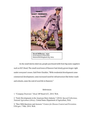  
	
  
	
  
	
  
	
  
	
  
	
  
	
  
	
  
	
  
	
  
	
  
As	
  the	
  small	
  dairies	
  died	
  out,	
  people	
  purchased	
  milk	
  from	
  big	
  name	
  suppliers	
  
such	
  as	
  H.P.	
  Hood.	
  The	
  small	
  rural	
  town	
  of	
  Hanover	
  had	
  slowly	
  grown	
  larger	
  right	
  
under	
  everyone’s	
  noses.	
  Said	
  Peter	
  Gluckler,	
  “With	
  residential	
  development	
  came	
  
commercial	
  development,	
  came	
  increased	
  need	
  for	
  infrastructure	
  like	
  better	
  roads	
  
and	
  schools,	
  came	
  the	
  end	
  of	
  rural	
  life	
  in	
  Hanover.”	
  	
  
	
  
References	
  
	
  
1. “Company Overview." Hood. HP Hood LCC, 2014. Web.
2. "Early Developments in the American Dairy Industry." (2014): Special Collections,
National Agriculture Library. United States Department of Agriculture, Web.
3. "Raw Milk Questions and Answers." Centers for Disease Control and Prevention.
USA.gov, 7 Mar. 2014. Web.
	
  
	
  
Hood Milkman, 1950
From Dairy to Doorstep.
HistoricNewEngland.org, Web.
	
  
 