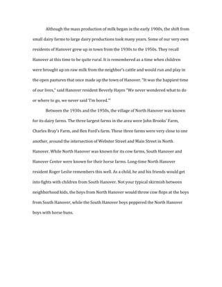 Although	
  the	
  mass	
  production	
  of	
  milk	
  began	
  in	
  the	
  early	
  1900s,	
  the	
  shift	
  from	
  
small	
  dairy	
  farms	
  to	
  large	
  dairy	
  productions	
  took	
  many	
  years.	
  Some	
  of	
  our	
  very	
  own	
  
residents	
  of	
  Hanover	
  grew	
  up	
  in	
  town	
  from	
  the	
  1930s	
  to	
  the	
  1950s.	
  They	
  recall	
  
Hanover	
  at	
  this	
  time	
  to	
  be	
  quite	
  rural.	
  It	
  is	
  remembered	
  as	
  a	
  time	
  when	
  children	
  
were	
  brought	
  up	
  on	
  raw	
  milk	
  from	
  the	
  neighbor’s	
  cattle	
  and	
  would	
  run	
  and	
  play	
  in	
  
the	
  open	
  pastures	
  that	
  once	
  made	
  up	
  the	
  town	
  of	
  Hanover.	
  “It	
  was	
  the	
  happiest	
  time	
  
of	
  our	
  lives,”	
  said	
  Hanover	
  resident	
  Beverly	
  Hayes	
  “We	
  never	
  wondered	
  what	
  to	
  do	
  
or	
  where	
  to	
  go,	
  we	
  never	
  said	
  ‘I’m	
  bored.’”	
  
Between	
  the	
  1930s	
  and	
  the	
  1950s,	
  the	
  village	
  of	
  North	
  Hanover	
  was	
  known	
  
for	
  its	
  dairy	
  farms.	
  The	
  three	
  largest	
  farms	
  in	
  the	
  area	
  were	
  John	
  Brooks’	
  Farm,	
  
Charles	
  Bray’s	
  Farm,	
  and	
  Ben	
  Ford’s	
  farm.	
  These	
  three	
  farms	
  were	
  very	
  close	
  to	
  one	
  
another,	
  around	
  the	
  intersection	
  of	
  Webster	
  Street	
  and	
  Main	
  Street	
  in	
  North	
  
Hanover.	
  While	
  North	
  Hanover	
  was	
  known	
  for	
  its	
  cow	
  farms,	
  South	
  Hanover	
  and	
  
Hanover	
  Center	
  were	
  known	
  for	
  their	
  horse	
  farms.	
  Long-­‐time	
  North	
  Hanover	
  
resident	
  Roger	
  Leslie	
  remembers	
  this	
  well.	
  As	
  a	
  child,	
  he	
  and	
  his	
  friends	
  would	
  get	
  
into	
  fights	
  with	
  children	
  from	
  South	
  Hanover.	
  Not	
  your	
  typical	
  skirmish	
  between	
  
neighborhood	
  kids,	
  the	
  boys	
  from	
  North	
  Hanover	
  would	
  throw	
  cow	
  flops	
  at	
  the	
  boys	
  
from	
  South	
  Hanover,	
  while	
  the	
  South	
  Hanover	
  boys	
  peppered	
  the	
  North	
  Hanover	
  
boys	
  with	
  horse	
  buns.	
  	
  
	
  
	
  
 