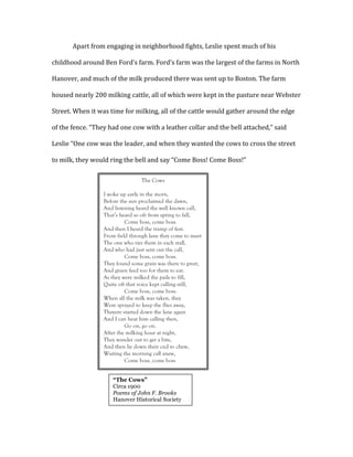 Apart	
  from	
  engaging	
  in	
  neighborhood	
  fights,	
  Leslie	
  spent	
  much	
  of	
  his	
  
childhood	
  around	
  Ben	
  Ford’s	
  farm.	
  Ford’s	
  farm	
  was	
  the	
  largest	
  of	
  the	
  farms	
  in	
  North	
  
Hanover,	
  and	
  much	
  of	
  the	
  milk	
  produced	
  there	
  was	
  sent	
  up	
  to	
  Boston.	
  The	
  farm	
  
housed	
  nearly	
  200	
  milking	
  cattle,	
  all	
  of	
  which	
  were	
  kept	
  in	
  the	
  pasture	
  near	
  Webster	
  
Street.	
  When	
  it	
  was	
  time	
  for	
  milking,	
  all	
  of	
  the	
  cattle	
  would	
  gather	
  around	
  the	
  edge	
  
of	
  the	
  fence.	
  “They	
  had	
  one	
  cow	
  with	
  a	
  leather	
  collar	
  and	
  the	
  bell	
  attached,”	
  said	
  
Leslie	
  “One	
  cow	
  was	
  the	
  leader,	
  and	
  when	
  they	
  wanted	
  the	
  cows	
  to	
  cross	
  the	
  street	
  
to	
  milk,	
  they	
  would	
  ring	
  the	
  bell	
  and	
  say	
  “Come	
  Boss!	
  Come	
  Boss!”	
  	
  
	
  
	
  
	
  
	
  
	
  
	
  
	
  
	
  
	
  
	
  
	
  
	
  
	
  
	
  
	
  
The Cows
I woke up early in the morn,
Before the sun proclaimed the dawn,
And listening heard the well known call,
That’s heard so oft from spring to fall,
Come boss, come boss.
And then I heard the tramp of feet.
From field through lane they come to meet
The one who ties them in each stall,
And who had just sent out the call,
Come boss, come boss.
They found some grain was there to greet,
And green feed too for them to eat.
As they were milked the pails to fill,
Quite oft that voice kept calling still,
Come boss, come boss.
When all the milk was taken, they
Were sprayed to keep the flies away,
Theyere started down the lane again
And I can hear him calling then,
Go on, go on.
After the milking hour at night,
They wander out to get a bite,
And then lie down their cud to chew,
Waiting the morning call anew,
Come boss, come boss
	
  
“The Cows”
Circa 1900
Poems of John F. Brooks
Hanover Historical Society
	
  
 