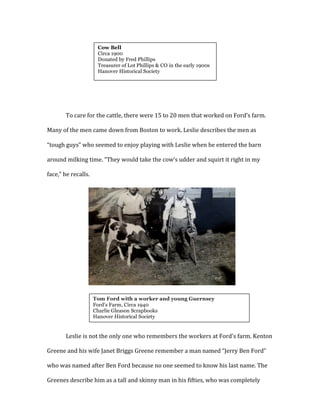 
	
  
	
  
	
  
	
  
To	
  care	
  for	
  the	
  cattle,	
  there	
  were	
  15	
  to	
  20	
  men	
  that	
  worked	
  on	
  Ford’s	
  farm.	
  
Many	
  of	
  the	
  men	
  came	
  down	
  from	
  Boston	
  to	
  work.	
  Leslie	
  describes	
  the	
  men	
  as	
  
“tough	
  guys”	
  who	
  seemed	
  to	
  enjoy	
  playing	
  with	
  Leslie	
  when	
  he	
  entered	
  the	
  barn	
  
around	
  milking	
  time.	
  “They	
  would	
  take	
  the	
  cow’s	
  udder	
  and	
  squirt	
  it	
  right	
  in	
  my	
  
face,”	
  he	
  recalls.	
  	
  
	
  
	
  
	
  
	
  
	
  
	
  
	
  
	
  
	
  
	
  
Leslie	
  is	
  not	
  the	
  only	
  one	
  who	
  remembers	
  the	
  workers	
  at	
  Ford’s	
  farm.	
  Kenton	
  
Greene	
  and	
  his	
  wife	
  Janet	
  Briggs	
  Greene	
  remember	
  a	
  man	
  named	
  “Jerry	
  Ben	
  Ford”	
  
who	
  was	
  named	
  after	
  Ben	
  Ford	
  because	
  no	
  one	
  seemed	
  to	
  know	
  his	
  last	
  name.	
  The	
  
Greenes	
  describe	
  him	
  as	
  a	
  tall	
  and	
  skinny	
  man	
  in	
  his	
  fifties,	
  who	
  was	
  completely	
  
Cow Bell
Circa 1900
Donated by Fred Phillips
Treasurer of Lot Phillips & CO in the early 1900s
Hanover Historical Society
	
  
	
  
Tom Ford with a worker and young Guernsey
Ford’s Farm, Circa 1940
Charlie Gleason Scrapbooks
Hanover Historical Society
	
  
 