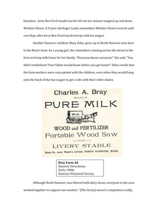 harmless.	
  	
  Jerry	
  Ben	
  Ford	
  would	
  run	
  the	
  till	
  cart	
  (or	
  manure	
  wagon)	
  up	
  and	
  down	
  
Webster	
  Street.	
  A	
  9-­‐year-­‐old	
  Roger	
  Leslie	
  remembers	
  Webster	
  Street	
  covered	
  with	
  
cow	
  flops	
  after	
  Jerry	
  Ben	
  Ford	
  had	
  driven	
  by	
  with	
  his	
  wagon.	
  	
  
Another	
  Hanover	
  resident,	
  Mary	
  Sides,	
  grew	
  up	
  in	
  North	
  Hanover	
  next	
  door	
  
to	
  the	
  Bray’s	
  farm.	
  As	
  a	
  young	
  girl,	
  she	
  remembers	
  running	
  across	
  the	
  street	
  to	
  the	
  
farm	
  to	
  bring	
  milk	
  home	
  for	
  her	
  family.	
  “Everyone	
  knew	
  everyone!”	
  She	
  said,	
  “You	
  
didn’t	
  misbehave!	
  Your	
  father	
  would	
  know	
  before	
  you	
  got	
  home!”	
  Sides	
  recalls	
  that	
  
the	
  farm	
  workers	
  were	
  very	
  patient	
  with	
  the	
  children,	
  even	
  when	
  they	
  would	
  hang	
  
onto	
  the	
  back	
  of	
  the	
  hay	
  wagon	
  to	
  get	
  a	
  ride	
  with	
  their	
  roller	
  skates.	
  	
  
	
  
	
  
	
  
	
  
	
  
	
  
	
  
	
  
	
  
	
  
	
  
	
  
	
  
Although	
  North	
  Hanover	
  was	
  littered	
  with	
  dairy	
  farms,	
  everyone	
  in	
  the	
  area	
  
worked	
  together	
  to	
  support	
  one	
  another.	
  “[The	
  farms]	
  weren’t	
  competitors	
  really,	
  
	
  
Bray	
  Farm	
  Ad	
  
Hanover	
  Directories	
  
Early	
  1900s	
  
Hanover	
  Historical	
  Society	
  
 