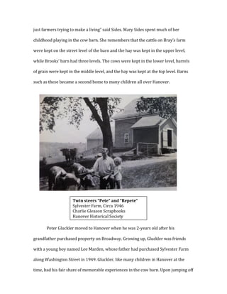 just	
  farmers	
  trying	
  to	
  make	
  a	
  living”	
  said	
  Sides.	
  Mary	
  Sides	
  spent	
  much	
  of	
  her	
  
childhood	
  playing	
  in	
  the	
  cow	
  barn.	
  She	
  remembers	
  that	
  the	
  cattle	
  on	
  Bray’s	
  farm	
  
were	
  kept	
  on	
  the	
  street	
  level	
  of	
  the	
  barn	
  and	
  the	
  hay	
  was	
  kept	
  in	
  the	
  upper	
  level,	
  
while	
  Brooks’	
  barn	
  had	
  three	
  levels.	
  The	
  cows	
  were	
  kept	
  in	
  the	
  lower	
  level,	
  barrels	
  
of	
  grain	
  were	
  kept	
  in	
  the	
  middle	
  level,	
  and	
  the	
  hay	
  was	
  kept	
  at	
  the	
  top	
  level.	
  Barns	
  
such	
  as	
  these	
  became	
  a	
  second	
  home	
  to	
  many	
  children	
  all	
  over	
  Hanover.	
  
	
  
	
  
	
  
	
  
	
  
	
  
	
  
	
  
	
  
	
  
	
  
	
  
	
  
Peter	
  Gluckler	
  moved	
  to	
  Hanover	
  when	
  he	
  was	
  2-­‐years	
  old	
  after	
  his	
  
grandfather	
  purchased	
  property	
  on	
  Broadway.	
  Growing	
  up,	
  Gluckler	
  was	
  friends	
  
with	
  a	
  young	
  boy	
  named	
  Lee	
  Marden,	
  whose	
  father	
  had	
  purchased	
  Sylvester	
  Farm	
  
along	
  Washington	
  Street	
  in	
  1949.	
  Gluckler,	
  like	
  many	
  children	
  in	
  Hanover	
  at	
  the	
  
time,	
  had	
  his	
  fair	
  share	
  of	
  memorable	
  experiences	
  in	
  the	
  cow	
  barn.	
  Upon	
  jumping	
  off	
  
	
  
Twin	
  steers	
  “Pete”	
  and	
  “Repete”	
  	
  
Sylvester	
  Farm,	
  Circa	
  1946	
  
Charlie	
  Gleason	
  Scrapbooks	
  
Hanover	
  Historical	
  Society	
  
	
  
 
