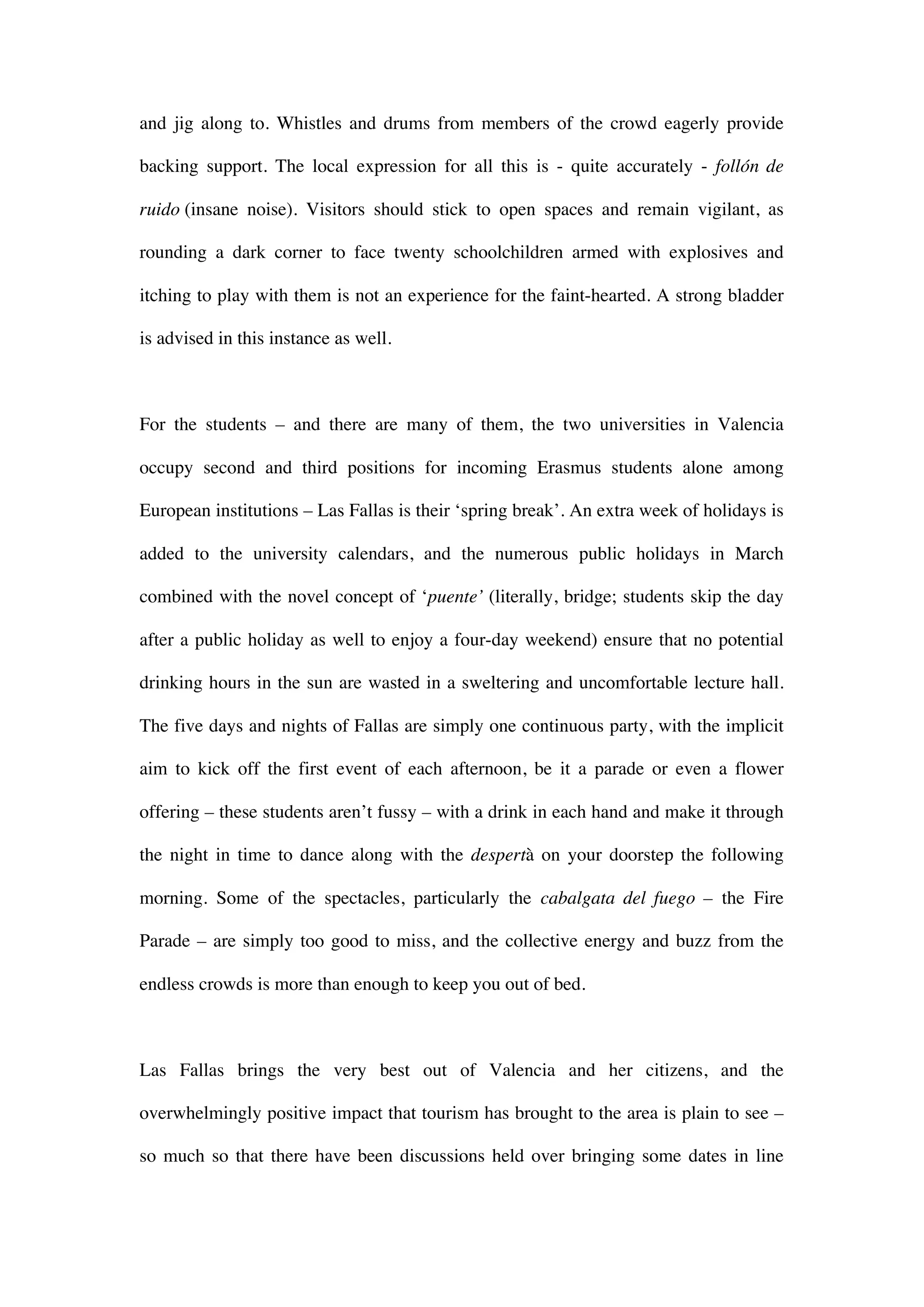 and jig along to. Whistles and drums from members of the crowd eagerly provide
backing support. The local expression for all this is - quite accurately - follón de
ruido (insane noise). Visitors should stick to open spaces and remain vigilant, as
rounding a dark corner to face twenty schoolchildren armed with explosives and
itching to play with them is not an experience for the faint-hearted. A strong bladder
is advised in this instance as well.
For the students – and there are many of them, the two universities in Valencia
occupy second and third positions for incoming Erasmus students alone among
European institutions – Las Fallas is their ‘spring break’. An extra week of holidays is
added to the university calendars, and the numerous public holidays in March
combined with the novel concept of ‘puente’ (literally, bridge; students skip the day
after a public holiday as well to enjoy a four-day weekend) ensure that no potential
drinking hours in the sun are wasted in a sweltering and uncomfortable lecture hall.
The five days and nights of Fallas are simply one continuous party, with the implicit
aim to kick off the first event of each afternoon, be it a parade or even a flower
offering – these students aren’t fussy – with a drink in each hand and make it through
the night in time to dance along with the despertà on your doorstep the following
morning. Some of the spectacles, particularly the cabalgata del fuego – the Fire
Parade – are simply too good to miss, and the collective energy and buzz from the
endless crowds is more than enough to keep you out of bed.
Las Fallas brings the very best out of Valencia and her citizens, and the
overwhelmingly positive impact that tourism has brought to the area is plain to see –
so much so that there have been discussions held over bringing some dates in line
 