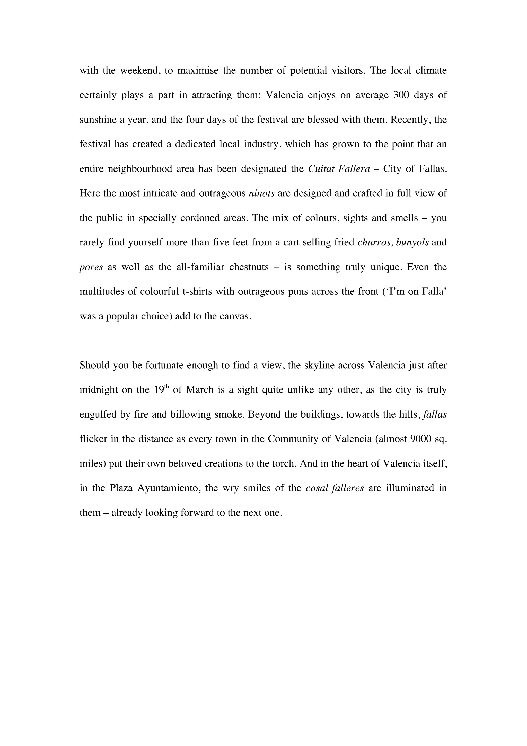with the weekend, to maximise the number of potential visitors. The local climate
certainly plays a part in attracting them; Valencia enjoys on average 300 days of
sunshine a year, and the four days of the festival are blessed with them. Recently, the
festival has created a dedicated local industry, which has grown to the point that an
entire neighbourhood area has been designated the Cuitat Fallera – City of Fallas.
Here the most intricate and outrageous ninots are designed and crafted in full view of
the public in specially cordoned areas. The mix of colours, sights and smells – you
rarely find yourself more than five feet from a cart selling fried churros, bunyols and
pores as well as the all-familiar chestnuts – is something truly unique. Even the
multitudes of colourful t-shirts with outrageous puns across the front (‘I’m on Falla’
was a popular choice) add to the canvas.
Should you be fortunate enough to find a view, the skyline across Valencia just after
midnight on the 19th
of March is a sight quite unlike any other, as the city is truly
engulfed by fire and billowing smoke. Beyond the buildings, towards the hills, fallas
flicker in the distance as every town in the Community of Valencia (almost 9000 sq.
miles) put their own beloved creations to the torch. And in the heart of Valencia itself,
in the Plaza Ayuntamiento, the wry smiles of the casal falleres are illuminated in
them – already looking forward to the next one.
 