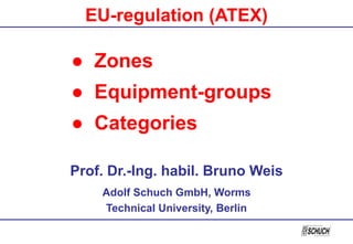 Prof. Dr.-Ing. habil. Bruno Weis
Adolf Schuch GmbH, Worms
Technical University, Berlin
● Zones
● Equipment-groups
● Categories
EU-regulation (ATEX)
 