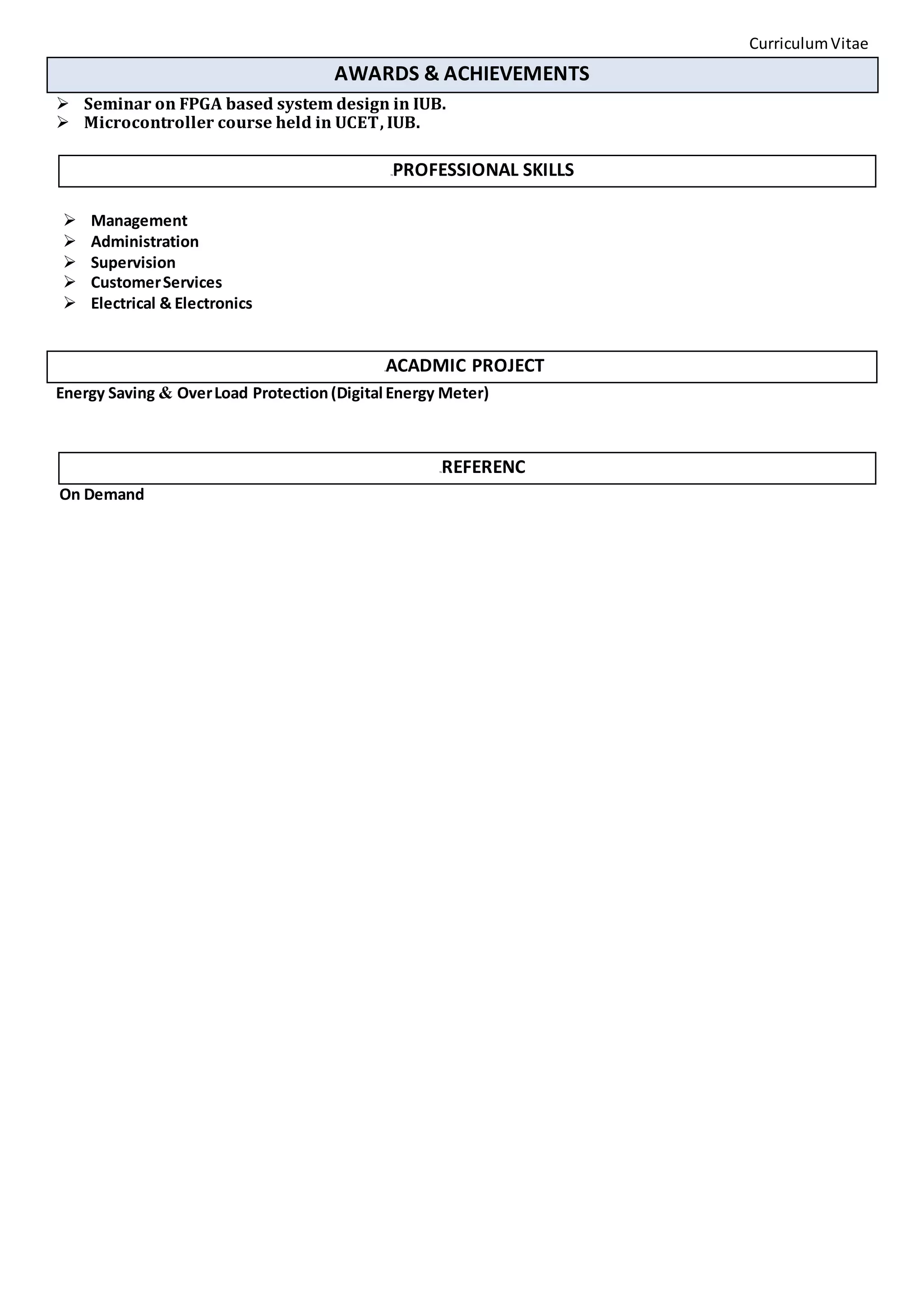CurriculumVitae
AWARDS & ACHIEVEMENTS
 Seminar on FPGA based system design in IUB.
 Microcontroller course held in UCET, IUB.
7BPROFESSIONAL SKILLS
 Management
 Administration
 Supervision
 CustomerServices
 Electrical & Electronics
8ACADMIC PROJECT
Energy Saving & OverLoad Protection(Digital Energy Meter)
7BREFERENC
On Demand
 