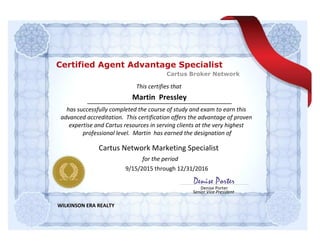 This certifies that
for the period
Denise Porter
Senior Vice President
Denise Porter
Martin Pressley
has successfully completed the course of study and exam to earn this
advanced accreditation. This certification offers the advantage of proven
expertise and Cartus resources in serving clients at the very highest
professional level. Martin has earned the designation of
WILKINSON ERA REALTY
Cartus Network Marketing Specialist
9/15/2015 through 12/31/2016
Cartus Broker Network
Certified Agent Advantage Specialist
 