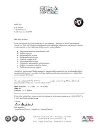 Dear Sir or Madame:
Please find below is the certification of service you requested. The largest of AmeriCorps programs,
AmeriCorps*State and National provides funds to local and national organizations and agencies committed
to using national service to address critical community needs, including:
Tutoring and mentoring disadvantaged youth
Fighting illiteracy
Improving health services
Building affordable housing
Teaching computer skills
Cleaning parks and streams
Managing or operating after-school programs
Helping communities respond to disasters
Building organizational capacity
AmeriCorps is a program of the Corporation for National and Community Service, an independent federal
agency created to connect Americans of all ages and backgrounds with opportunities to give back to their
communities and their nation.
This is to certify that served as an AmeriCorps State and National
program member for the term of service indicated below:
Dates of Service: to
State:
Program:
If this office can be of any further service to you, please do not hesitate to contact us at: 1-800-942-2677 or
E-mail: questions@americorps.org.
Sincerely,
Lois Nembhard
Acting National Director, AmeriCorps State and National
09/05/2012
Katy Simison
4720 Jenkins Ave
North Charleston SC 29405
Shelley D. Bonner
10/15/2001 08/30/2002
City of Wichita
KS
 