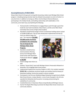 11
2014-2015 Annual Report
Accomplishments of 2014-2015:
Wayne Main Street hit the ground running after becoming a Select Level Michigan Main Street
program. A steadily growing volunteer base has allowed many projects to come to fruition in a
very short time. In addition to moving our offices into the Wayne Historical Museum,
participating in the Holiday Parade, and building relationships with stakeholders in the
community, we've been busy accomplishing the following:
• Partnered with U of M Dearborn to engage Wayne youth through a grant that
funds the new Youth Coordinator, Mary Powers, and the Junior Main Street
Committee that consists of high school students.
• Awarded 6 complimentary design services to downtown building owners valued
at $2,000-$3,000 each. Two (2) have already been implemented and two (2)
more are slated to begin this
year. This represents $12,000 -
$18,000 worth of services
provided to the community
free of charge by the
Michigan Main Street
Program.
• Awarded a complimentary
Communications Planning
Service from Michigan Main
Street Center with Downtown
Professionals Network valued
at $8,000
• Hired 4 college level interns to
date
• Hosted a “House Party” event with Michigan Historic Preservation Network on
November 7th to highlight Main Street project.
• Implemented Façade Grant Incentive Program in 2015. First recipient awarded
$9,957.50 to rehabilitate storefront façade and revitalize historical beauty of
downtown building. Construction project is almost complete.
• Participated in the first-ever Walking College Fellowship through America Walks.
Main Street Director, Lindsey Wooten, is one of only 25 people in the US to be
awarded this fellowship that focused on increasing and promoting the
walkability of a community.
• Installed 8 benches in Downtown Wayne along Westbound Michigan Avenue.
• Started The Ripple Effect blog to promote the Wayne Main Street mission and
community relations.
 