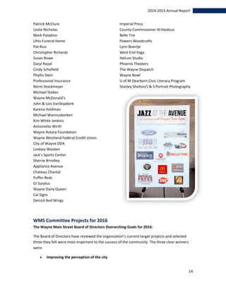 14
2014-2015 Annual Report
Patrick McClure
Leslie Nicholas
Mark Paladino
Uhts Funeral Home
Pat Rice
Christopher Richards
Susan Rowe
Daryl Royal
Cindy Schofield
Phyllis Stein
Professional Insurance
Norm Stockmeyer
Michael Stokes
Wayne McDonald’s
John & Lois VanStipdonk
Karena Voldman
Michael Warmuskerken
Kim White-Jenkins
Antoinette Wirth
Wayne Rotary Foundation
Wayne Westland Federal Credit Union
City of Wayne DDA
Lindsey Wooten
Jack’s Sports Center
Sherrie Brindley
Appliance Avenue
Chateau Chantal
Puffer Reds
GI Surplus
Wayne Dairy Queen
Cal Signs
Detroit Red Wings
Imperial Press
County Commissioner Al Haidous
Belle Tire
Powers Woodcrafts
Lynn Boertje
West End Yoga
Helium Studio
Phoenix Theaters
The Wayne Dispatch
Wayne Bowl
U of M Dearborn Civic Literacy Program
Stanley Shelton/J & S Portrait Photography
WMS Committee Projects for 2016
The Wayne Main Street Board of Directors Overarching Goals for 2016:
The Board of Directors have reviewed the organization’s current target projects and selected
three they felt were most important to the success of the community. The three clear winners
were:
 Improving the perception of the city
 