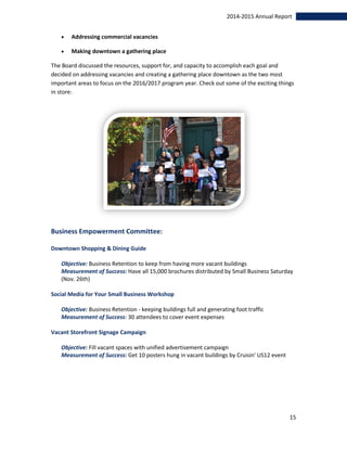 15
2014-2015 Annual Report
 Addressing commercial vacancies
 Making downtown a gathering place
The Board discussed the resources, support for, and capacity to accomplish each goal and
decided on addressing vacancies and creating a gathering place downtown as the two most
important areas to focus on the 2016/2017 program year. Check out some of the exciting things
in store:
Business Empowerment Committee:
Downtown Shopping & Dining Guide
Objective: Business Retention to keep from having more vacant buildings
Measurement of Success: Have all 15,000 brochures distributed by Small Business Saturday
(Nov. 26th)
Social Media for Your Small Business Workshop
Objective: Business Retention - keeping buildings full and generating foot traffic
Measurement of Success: 30 attendees to cover event expenses
Vacant Storefront Signage Campaign
Objective: Fill vacant spaces with unified advertisement campaign
Measurement of Success: Get 10 posters hung in vacant buildings by Cruisin' US12 event
 