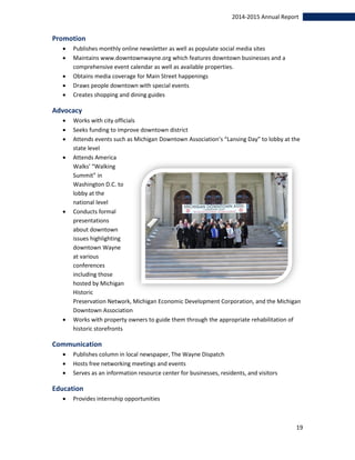19
2014-2015 Annual Report
Promotion
 Publishes monthly online newsletter as well as populate social media sites
 Maintains www.downtownwayne.org which features downtown businesses and a
comprehensive event calendar as well as available properties.
 Obtains media coverage for Main Street happenings
 Draws people downtown with special events
 Creates shopping and dining guides
Advocacy
 Works with city officials
 Seeks funding to improve downtown district
 Attends events such as Michigan Downtown Association’s “Lansing Day” to lobby at the
state level
 Attends America
Walks’ “Walking
Summit” in
Washington D.C. to
lobby at the
national level
 Conducts formal
presentations
about downtown
issues highlighting
downtown Wayne
at various
conferences
including those
hosted by Michigan
Historic
Preservation Network, Michigan Economic Development Corporation, and the Michigan
Downtown Association
 Works with property owners to guide them through the appropriate rehabilitation of
historic storefronts
Communication
 Publishes column in local newspaper, The Wayne Dispatch
 Hosts free networking meetings and events
 Serves as an information resource center for businesses, residents, and visitors
Education
 Provides internship opportunities
 