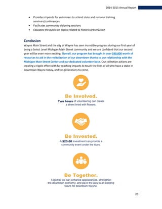 20
2014-2015 Annual Report
 Provides stipends for volunteers to attend state and national training
seminars/conferences
 Facilitates community visioning sessions
 Educates the public on topics related to historic preservation
Conclusion
Wayne Main Street and the city of Wayne has seen incredible progress during our first year of
being a Select Level Michigan Main Street community and we are confident that our second
year will be even more exciting. Overall, our program has brought in over $90,000 worth of
resources to aid in the revitalization of our downtown thanks to our relationship with the
Michigan Main Street Center and our dedicated volunteer base. Our collective actions are
creating a ripple effect with far reaching impacts to touch the lives of all who have a stake in
downtown Wayne today, and for generations to come.
Be Involved.
Two hours of volunteering can create
a street lined with flowers.
Be Invested.
A $25.00 investment can provide a
community event under the stars.
Be Together.
Together we can enhance appearances, strengthen
the downtown economy, and pave the way to an exciting
future for downtown Wayne.
 