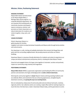 3
2014-2015 Annual Report
Mission, Vision, Positioning Statement
MISSION STATEMENT:
Wayne Main Street, formerly known
as the Wayne Ripple Effect, a
Michigan Main Street program, is a
nonprofit 501(C)(3) organization. We
are a positive force working with our
community, business and property
owners to preserve, enhance, and
promote our historic downtown as a
vibrant destination for residents and
visitors to gather, shop, work, and
enjoy.
VISION STATEMENT:
Historic downtown Wayne is a
gathering place for families,
neighbors and visitors to enjoy hometown hospitality and Wayne pride through family activities
and cultural events.
Our downtown is a safe, inviting and walkable destination that connects the Rouge River and
parks with the surrounding neighborhoods. We proudly preserve and utilize our historic
buildings.
Downtown Wayne is a business-friendly destination for residents and visitors to experience our
unique and vibrant entertainment and business district, including the State Wayne Theater.
Close-knit and engaged citizens of all ages come together to volunteer, socialize and positively
impact our community using creativity and imagination.
POSITIONING STATEMENT:
Wayne Main Street (WMS) is a grassroots organization spearheading the efforts of community
partners and volunteers of all ages and backgrounds to create a vibrant downtown.
We bring the community together to honor Wayne’s history and long-standing traditions and
we celebrate efforts and investments that are enhancing appearances, strengthening the
downtown economy, and paving the way to an exciting future.
We are motivated by a deep sense of community pride and we embrace hard work, creativity,
ingenuity and fun. Our collective actions are creating a ripple effect with far reaching impacts to
touch the lives of all who have a stake in downtown Wayne today, and for generations to come.
 