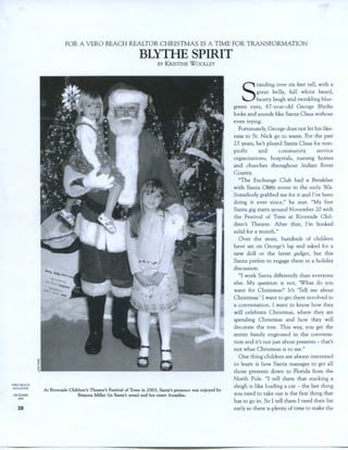VEROBEACH
MAGAZINE
DECEMBER
1004
38
FOR A VERO BEACH REALTOR CHRISTMAS IS A TIME FOR TRANSFORMATION
BLYTHE SPIRIT
BY KRISTINE WOOLLEY
At Riverside Children's Theatre's Festival of Trees in 2003, Santa's presence was enjoyed by
Brianna Miller (in Santa's arms) and her sister Annalise.
S
tanding over six feet tall, with a
great belly, full white beard,
hearty laugh and twinkling blue-
green eyes, 67-year-old George Blythe
looks and sounds like Santa Claus without
even trying.
Fortunately, George does not let his like-
ness to St. Nick go to waste. For the past
23 years, he's played Santa Claus for non-
profit and community service
organizations, hospitals, nursing homes
and churches throughout Indian River
County.
"The Exchange Club had· a Breakfast
with Santa C us event in the early '80s.
Somebody grabbed me for it and l'~e been
doing it ever since," he says. "My first
Santa gig starts around November 20 with
the Festival of Trees at Riverside Chil-
dren's Theatre. After that, I'm booked
solid for a month."
Over the years, hundreds of children
have sat on George's lap and asked for a
new doll or the latest gadget, but this
Santa prefers to engage them in a holiday
discussion.
"I work Santa differently than everyone
else. My question is not, 'What do you
want for Christmas?' It's 'Tell me about
Christmas.' I want to get them involved in
a conversation. I want to know how they
will celebrate Christmas, where they are
spending Christmas and how they will
decorate the tree. This way, you get the
entire family engrossed in the conversa-
tion and it's not just about presents- that's
not what Christmas is to me."
One thing children are always interested
to learn is how Santa manages to get all
those presents down to Florida from the
North Pole. "I tell them that stacking a
sleigh is like loading a car - the last thing
you need to take out is the first· thing that
has to go in. So I tell them I need their list
early so there is plenty of time to make the
 