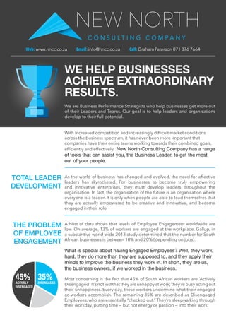 We are Business Performance Strategists who help businesses get more out
of their Leaders and Teams. Our goal is to help leaders and organisations
develop to their full potential.
Web: www.nncc.co.za Email: info@nncc.co.za Call: Graham Paterson 071 376 7664
WE HELP BUSINESSES
ACHIEVE EXTRAORDINARY
RESULTS.
With increased competition and increasingly difficult market conditions
across the business spectrum, it has never been more important that
companies have their entire teams working towards their combined goals,
efficiently and effectively. New North Consulting Company has a range
of tools that can assist you, the Business Leader, to get the most
out of your people.
As the world of business has changed and evolved, the need for effective
leaders has skyrocketed. For businesses to become truly empowering
and innovative enterprises, they must develop leaders throughout the
organisation. In fact, the organisation of the future is an organisation where
everyone is a leader. It is only when people are able to lead themselves that
they are actually empowered to be creative and innovative, and become
engaged in their role.
A host of data shows that levels of Employee Engagement worldwide are
low. On average, 13% of workers are engaged at the workplace. Gallup, in
a substantive world-wide 2013 study determined that the number for South
African businesses is between 10% and 20% (depending on jobs).
What is special about having Engaged Employees? Well, they work,
hard, they do more than they are supposed to, and they apply their
minds to improve the business they work in. In short, they are us,
the business owners, if we worked in the business.
Most concerning is the fact that 45% of South African workers are ‘Actively
Disengaged’.It’s not just that they are unhappy at work; they’re busy acting out
their unhappiness. Every day, these workers undermine what their engaged
co-workers accomplish. The remaining 35% are described as Disengaged
Employees, who are essentially “checked out.” They’re sleepwalking through
their workday, putting time — but not energy or passion — into their work.
TOTAL LEADER
DEVELOPMENT
THE PROBLEM
OF EMPLOYEE
ENGAGEMENT
45%ACTIVELY
DISENGAGED
35%DISENGAGED
 