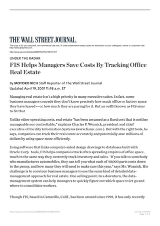 Managing real estate isn't a high priority in many executive suites. In fact, some
business managers concede they don't know precisely how much office or factory space
they have leased -- or how much they are paying for it. But an outfit known as FIS aims
to fix that.
Unlike other operating costs, real estate "has been assumed as a fixed cost that is neither
manageable nor controllable," explains Charles P. Woznick, president and chief
executive of Facility Information Systems (www.fisinc.com ). But with the right tools, he
says, companies can track their real estate accurately and potentially save millions of
dollars by using space more efficiently.
Using software that links computer-aided design drawings to databases built with
Oracle Corp. tools, FIS helps companies track often sprawling empires of office space,
much in the same way they currently track inventory and sales. "If you talk to somebody
who manufactures automobiles, they can tell you what each of 40,000 parts costs down
to the penny, and how many they will need to make cars this year," says Mr. Woznick. His
challenge is to convince business managers to use the same kind of detailed data-
management approach for real estate. One selling point: In a downturn, the data-
management system can help managers to quickly figure out which space to let go and
where to consolidate workers.
Though FIS, based in Camarillo, Calif., has been around since 1993, it has only recently
This copy is for your personal, non-commercial use only. To order presentation-ready copies for distribution to your colleagues, clients or customers visit
http://www.djreprints.com.
http://www.wsj.com/articles/SB987630704188181317
UNDER THE RADAR
FIS Helps Managers Save Costs By Tracking Office
Real Estate
Updated April 19, 2001 11:48 a.m. ET
By MOTOKO RICH Staff Reporter of The Wall Street Journal
http://www.wsj.com/articles/SB987630704188181317 12/1/15, 8:49 PM
Page 1 of 3
 