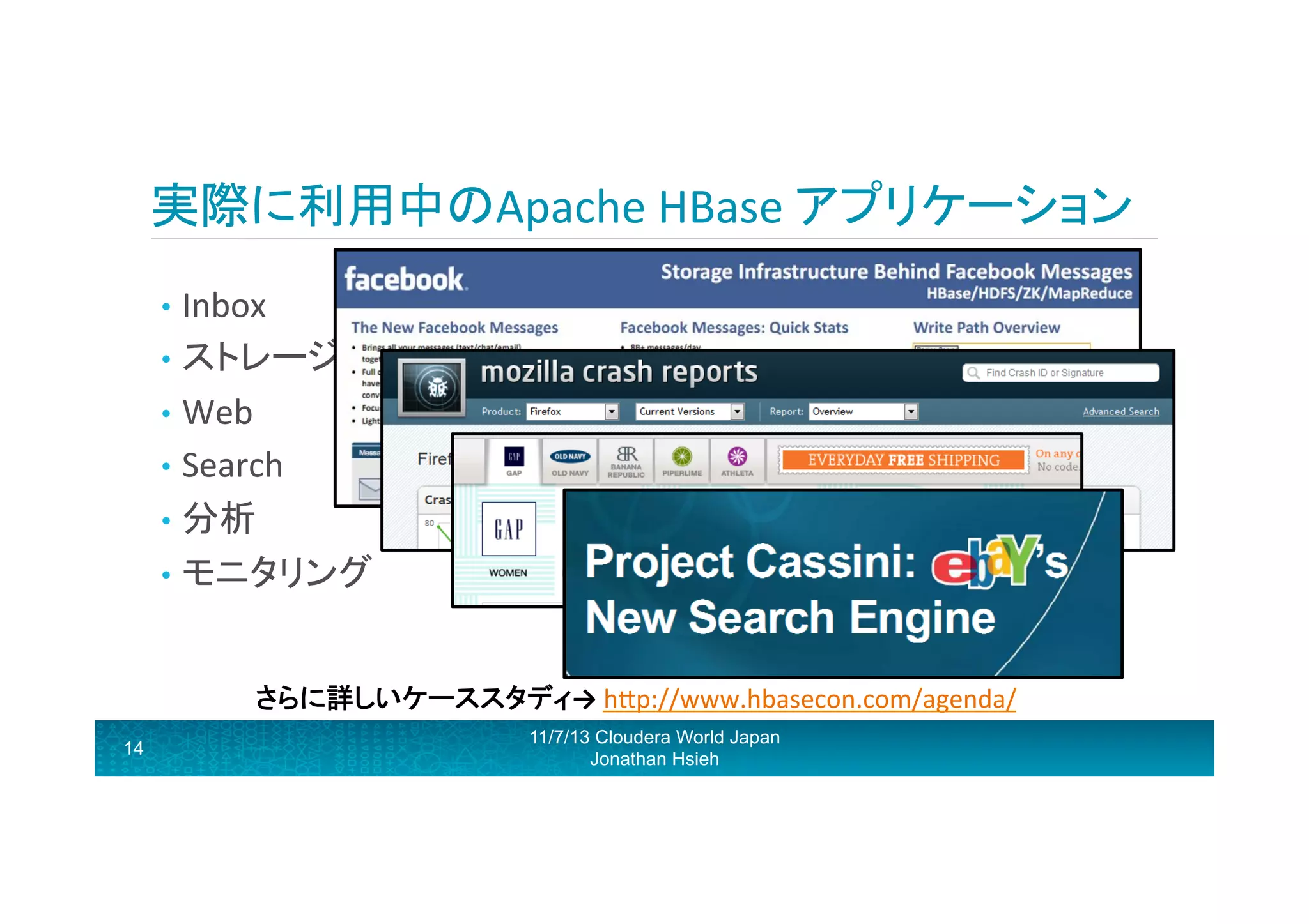 実際に利用中のApache	
  HBase	
  アプリケーション	
  
•  Inbox	
  
•  ストレージ	
  
•  Web	
  
•  Search	
  
•  分析	
  
•  モニタリング	
  	
  

	
  
	
  
14

さらに詳しいケーススタディ→	
  hRp://www.hbasecon.com/agenda/	
  
11/7/13 Cloudera World Japan
Jonathan Hsieh

 