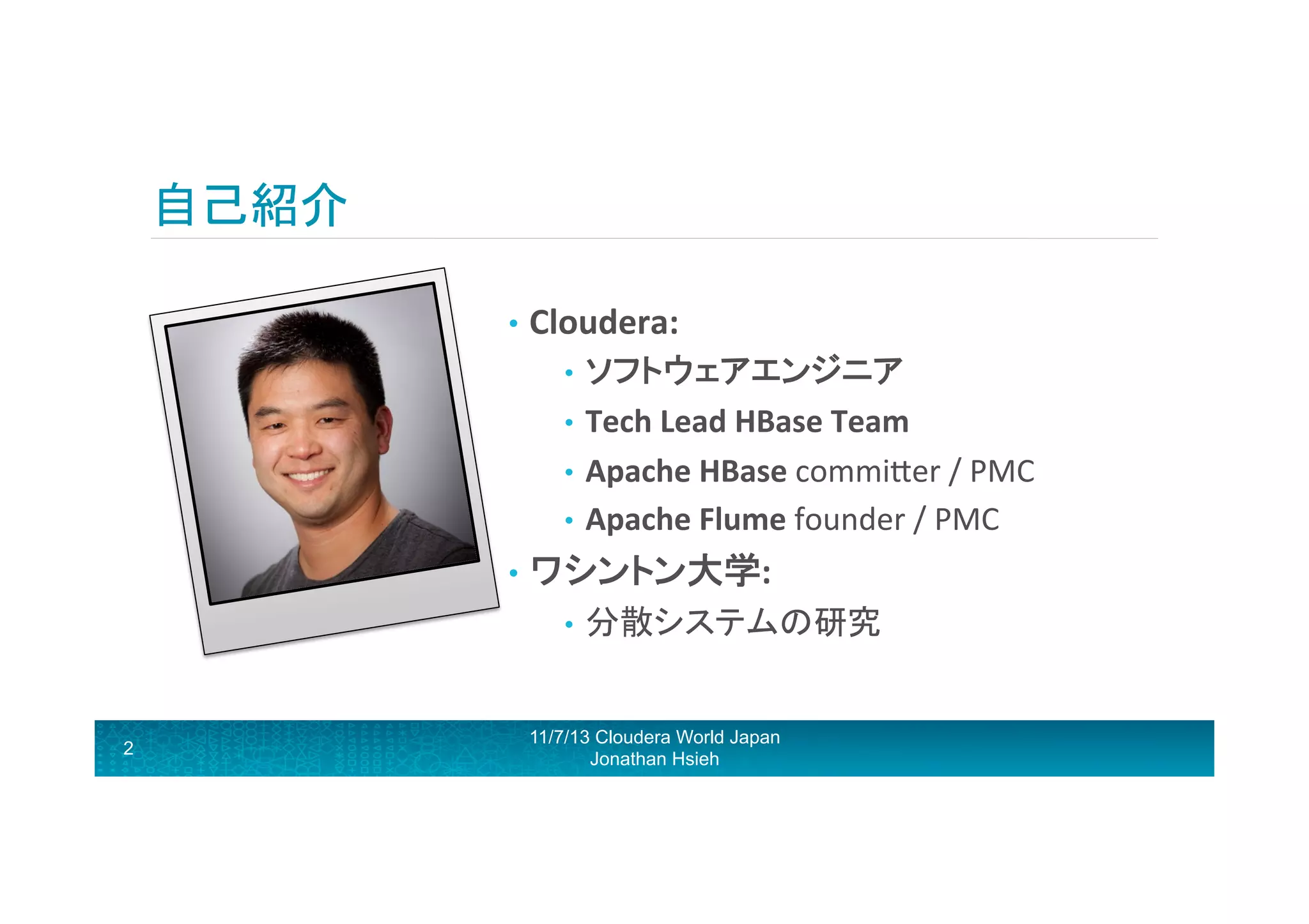 自己紹介	
  
•  Cloudera:	
  
•  ソフトウェアエンジニア	
  
•  Tech	
  Lead	
  HBase	
  Team	
  
•  Apache	
  HBase	
  commiRer	
  /	
  PMC	
  	
  
•  Apache	
  Flume	
  founder	
  /	
  PMC	
  

•  ワシントン大学:	
  
•  分散システムの研究	
  

2

11/7/13 Cloudera World Japan
Jonathan Hsieh

 
