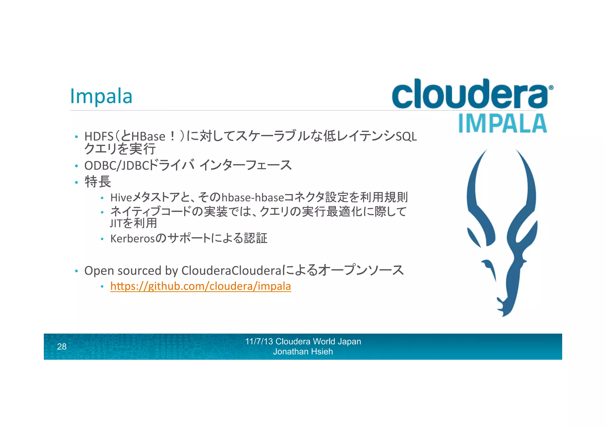 Impala	
  
HDFS（とHBase！）に対してスケーラブルな低レイテンシSQL
クエリを実行	
  
•  ODBC/JDBCドライバ インターフェース	
  
•  特長	
  	
  
• 

• 
• 
• 

• 

Open	
  sourced	
  by	
  ClouderaClouderaによるオープンソース	
  
• 

28

Hiveメタストアと、そのhbase-­‐hbaseコネクタ設定を利用規則	
  
ネイティブコードの実装では、クエリの実行最適化に際して
JITを利用	
  
Kerberosのサポートによる認証	
  

hRps://github.com/cloudera/impala	
  

11/7/13 Cloudera World Japan
Jonathan Hsieh

 