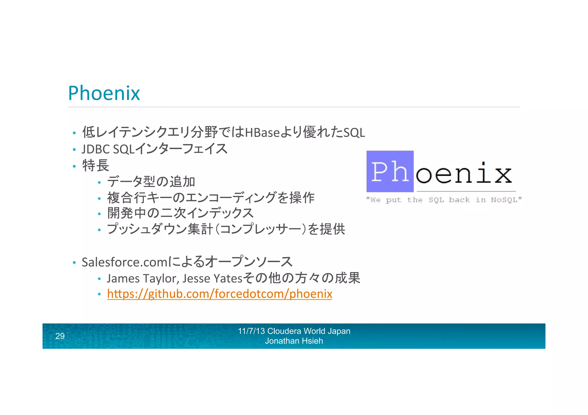 Phoenix	
  
• 
• 
• 

低レイテンシクエリ分野ではHBaseより優れたSQL	
  	
  
JDBC	
  SQLインターフェイス	
  
特長	
  
• 
• 
• 
• 

• 

Salesforce.comによるオープンソース	
  
• 
• 

29

データ型の追加	
  
複合行キーのエンコーディングを操作	
  	
  
開発中の二次インデックス	
  
プッシュダウン集計（コンプレッサー）を提供	
  

James	
  Taylor,	
  Jesse	
  Yatesその他の方々の成果	
  
hRps://github.com/forcedotcom/phoenix	
  
11/7/13 Cloudera World Japan
Jonathan Hsieh

 
