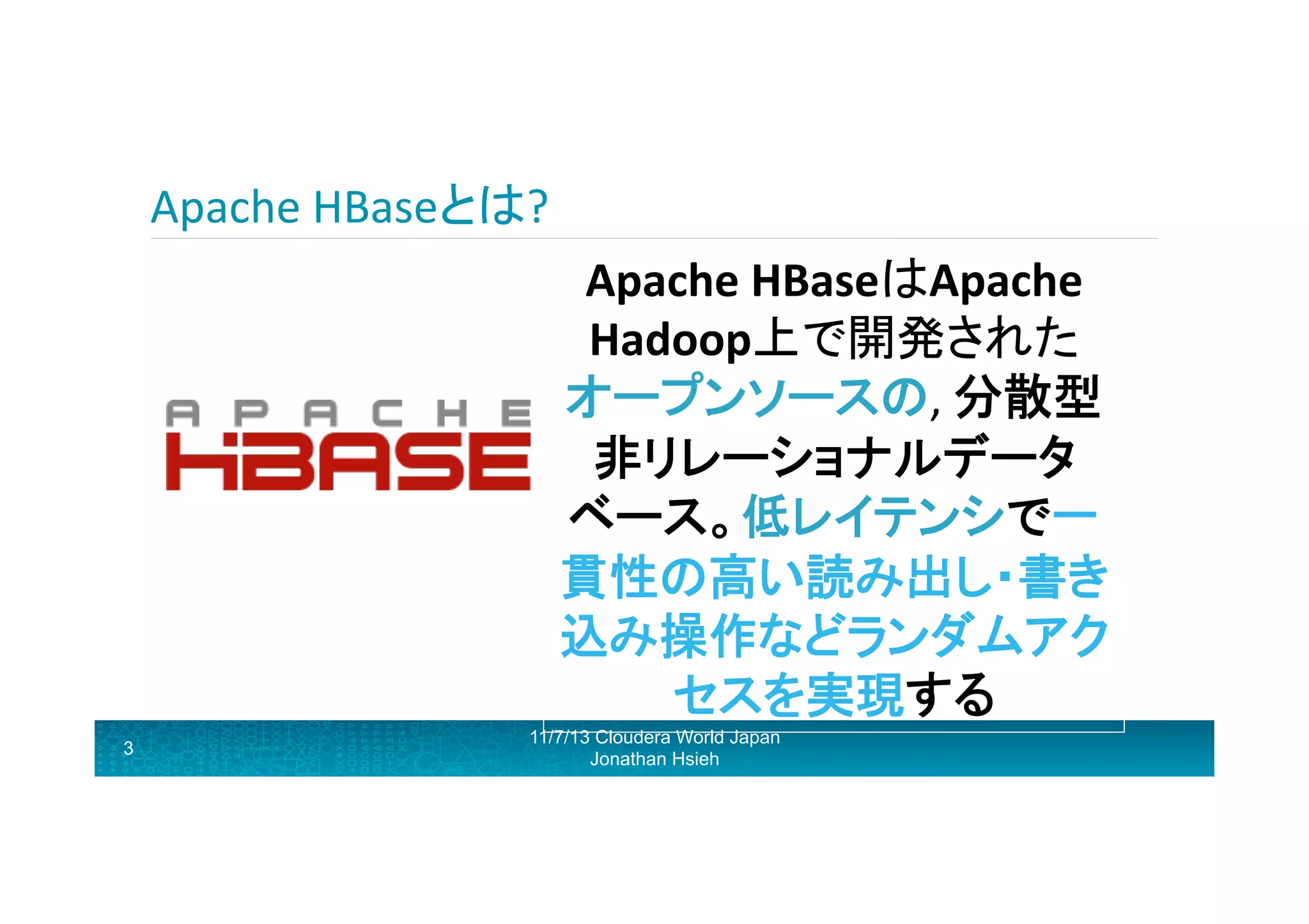 Apache	
  HBaseとは?	
  
Apache	
  HBaseはApache	
  
Hadoop上で開発された
オープンソースの,	
  分散型
非リレーショナルデータ
ベース。低レイテンシで一
貫性の高い読み出し・書き
込み操作などランダムアク
セスを実現する 	
  
3

11/7/13 Cloudera World Japan
Jonathan Hsieh

 