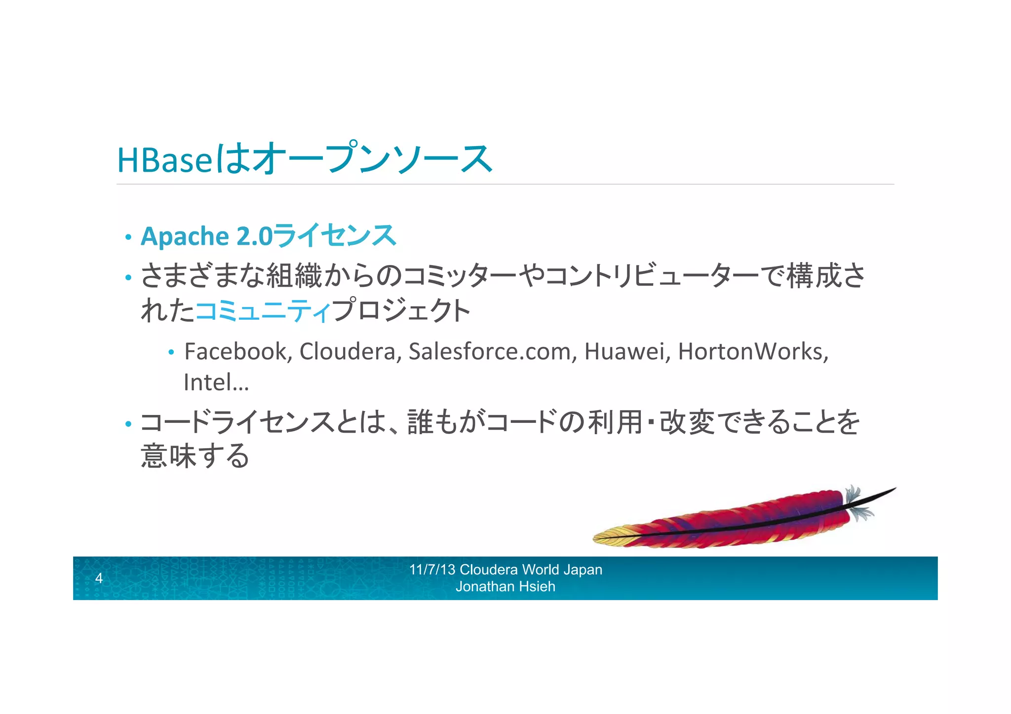 HBaseはオープンソース	
  
•  Apache	
  2.0ライセンス	
  
•  さまざまな組織からのコミッターやコントリビューターで構成さ

れたコミュニティプロジェクト	
  
•  Facebook,	
  Cloudera,	
  Salesforce.com,	
  Huawei,	
  HortonWorks,	
  

Intel…	
  

•  コードライセンスとは、誰もがコードの利用・改変できることを

意味する	
  

4

11/7/13 Cloudera World Japan
Jonathan Hsieh

 