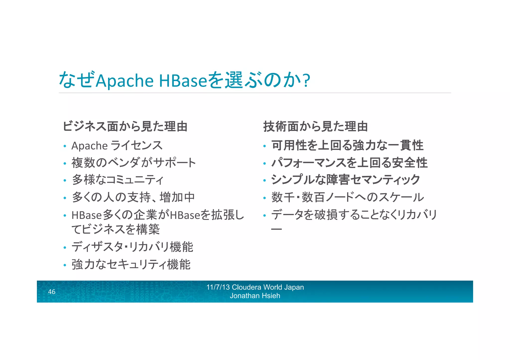 なぜApache	
  HBaseを選ぶのか?	
  
ビジネス面から見た理由	
  

技術面から見た理由	
  

Apache	
  ライセンス	
  
•  複数のベンダがサポート	
  
•  多様なコミュニティ	
  
•  多くの人の支持、増加中	
  	
  
•  HBase多くの企業がHBaseを拡張し
てビジネスを構築	
  
•  ディザスタ・リカバリ機能	
  
•  強力なセキュリティ機能	
  

• 

• 

46	
  

可用性を上回る強力な一貫性	
  
•  パフォーマンスを上回る安全性	
  
•  シンプルな障害セマンティック	
  
•  数千・数百ノードへのスケール	
  
•  データを破損することなくリカバリ
ー	
  

11/7/13 Cloudera World Japan
Jonathan Hsieh

 