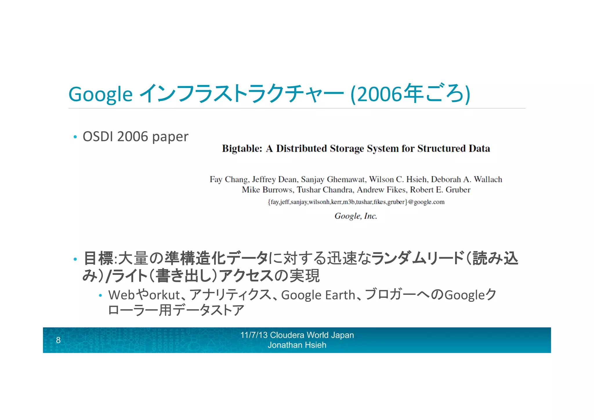 Google	
  インフラストラクチャー	
  (2006年ごろ)	
  
•  OSDI	
  2006	
  paper	
  

	
  
•  目標:大量の準構造化データに対する迅速なランダムリード（読み込

み）/ライト（書き出し）アクセスの実現	
  	
  
• 

8

Webやorkut、アナリティクス、Google	
  Earth、ブロガーへのGoogleク
ローラー用データストア	
  
11/7/13 Cloudera World Japan
Jonathan Hsieh

 