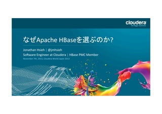 DO	
  NOT	
  USE	
  PUBLICLY	
  
PRIOR	
  TO	
  10/23/12	
  

なぜApache	
  HBaseを選ぶのか?	
  
Headline	
  Goes	
  Here	
  
Jonathan	
  Hsieh	
  |	
  @jmhsieh	
  	
  
Speaker	
  Name	
  or	
  Subhead	
  Goes	
  Here	
  
SoHware	
  Engineer	
  at	
  Cloudera	
  |	
  HBase	
  PMC	
  Member	
  	
  
November	
  7th,	
  2013,	
  Cloudera	
  World	
  Japan	
  2013	
  

 